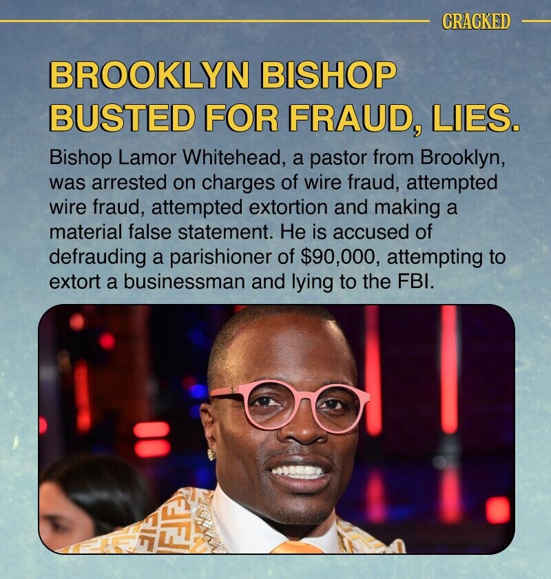 CRACKED BROOKLYN BISHOP BUSTED FOR FRAUD, LIES. Bishop Lamor Whitehead, a pastor from Brooklyn, was arrested on charges of wire fraud, attempted wire fraud, attempted extortion and making a material false statement. Не is accused of defrauding a parishioner of $90,000, attempting to extort a businessman and lying to the FBI. FJF