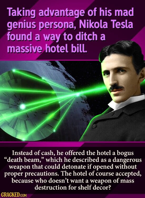 Taking advantage of his mad genius persona, Nikola Tesla found a way to ditch a massive hotel bill. Instead of cash, he offered the hotel a bogus death beam, which he described as a dangerous weapon that could detonate if opened without proper precautions. The hotel of course accepted, because who doesn't want a weapon of mass destruction for shelf decor? CRACKED.COM