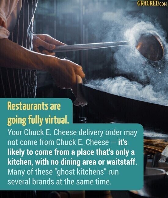 CRACKED.COM Restaurants are going fully virtual. Your Chuck Е. Cheese delivery order may not come from Chuck Е. Cheese - it's likely to come from a place that's only a kitchen, with no dining area or waitstaff. Many of these ghost kitchens run several brands at the same time.