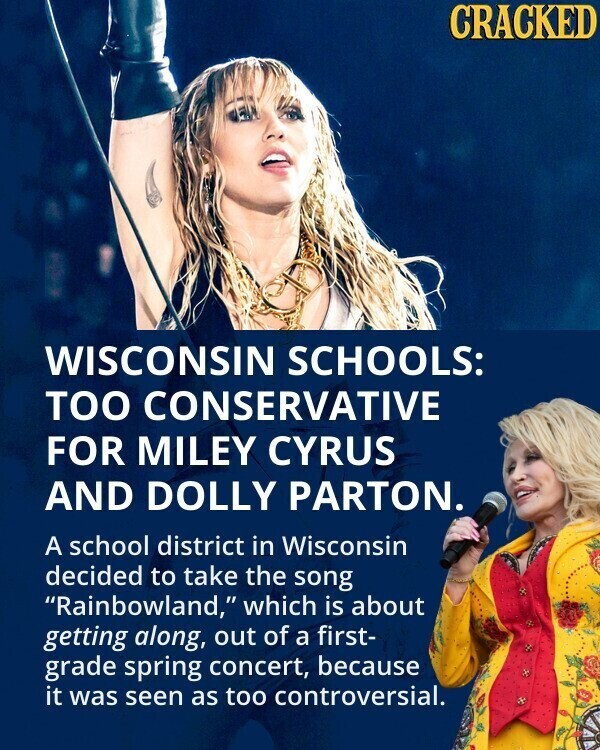 CRACKED WISCONSIN SCHOOLS: TOO CONSERVATIVE FOR MILEY CYRUS AND DOLLY PARTON. A school district in Wisconsin decided to take the song Rainbowland, which is about getting along, out of a first- grade spring concert, because it was seen as too controversial.