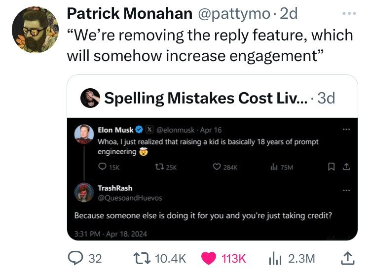 Patrick Monahan @pattymo. 2d ... We're removing the reply feature, which will somehow increase engagement Spelling Mistakes Cost Liv... 3d Elon Musk X @elonmusk-Apr 16 Whoa, just realized that raising a kid is basically 18 years of prompt engineering 15K 284K del 75M 25K TrashRash @QuesoandHuevos Because someone else is doing it for you and you're just taking credit? 3:31 PM Apr 18, 2024 32 10.4K 113K 2.3M