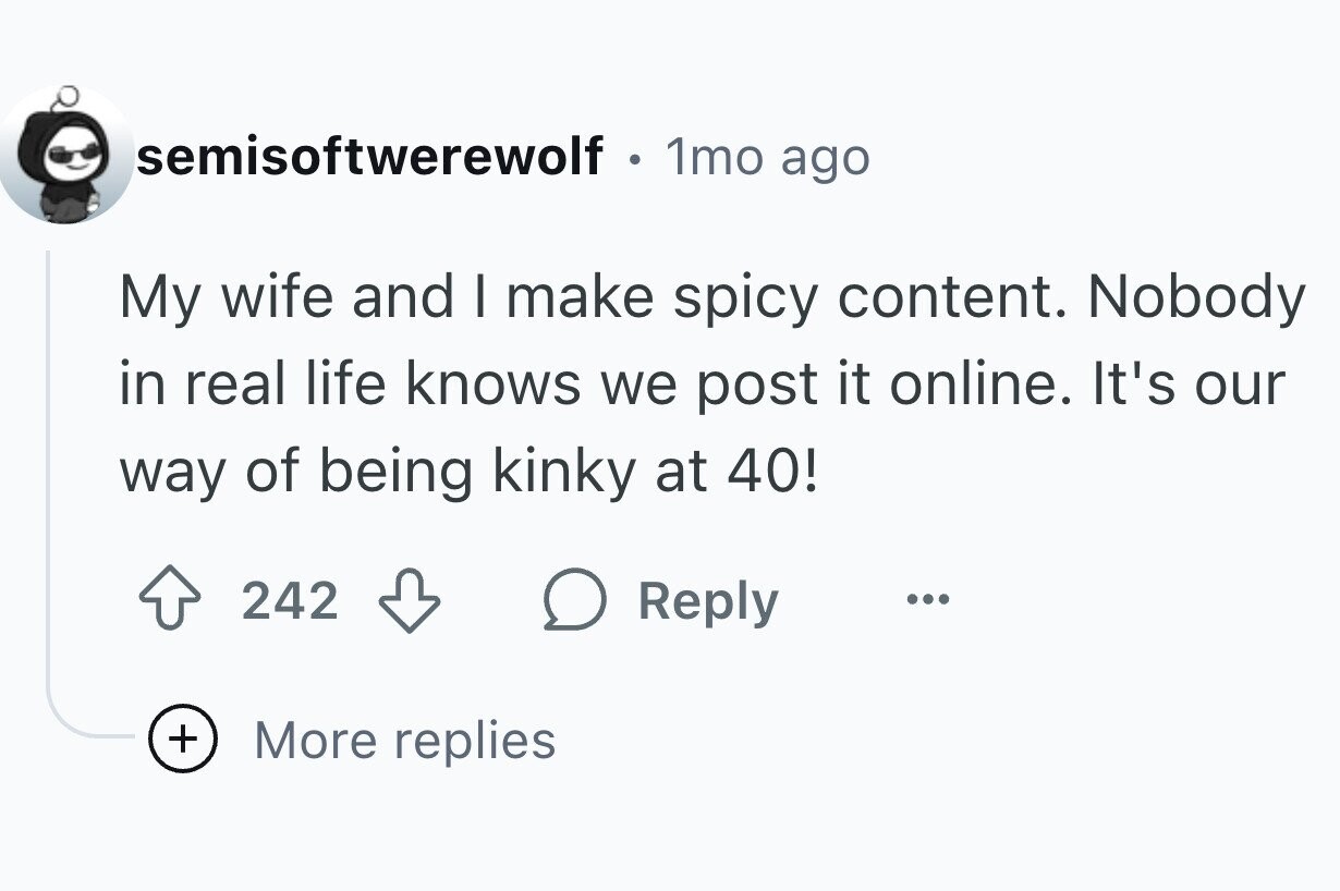 semisoftwerewolf 1mo ago My wife and I make spicy content. Nobody in real life knows we post it online. It's our way of being kinky at 40! 242 Reply ... + More replies