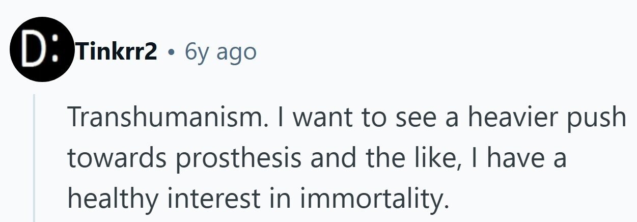 D: Tinkrr2 . 6y ago Transhumanism. I want to see a heavier push towards prosthesis and the like, | have a healthy interest in immortality.