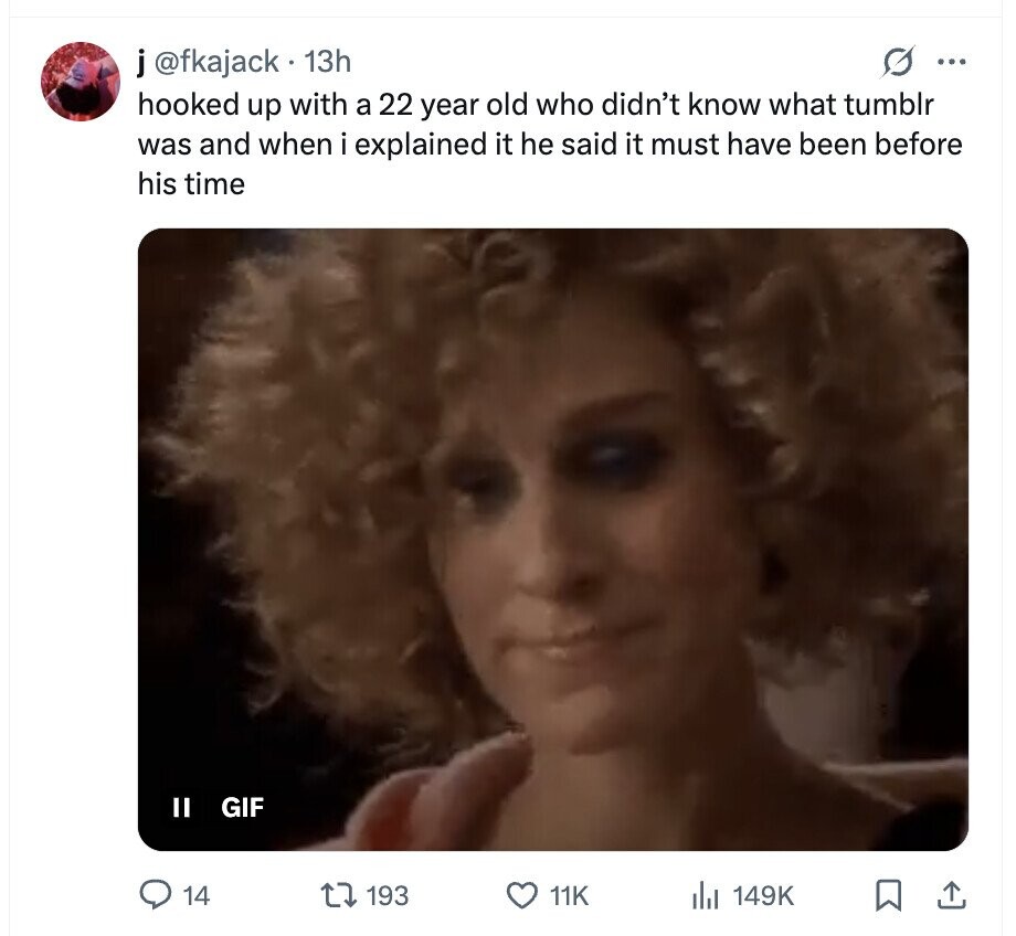 j@fkajack 13h O ... hooked up with a 22 year old who didn't know what tumblr was and when i explained it he said it must have been before his time II GIF 14 193 11K 149K