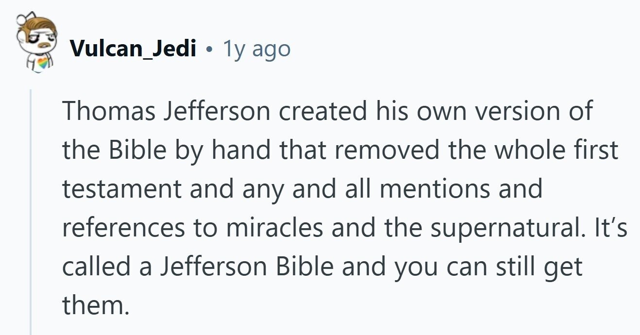 Vulcan_Jedi . 1y ago Thomas Jefferson created his own version of the Bible by hand that removed the whole first testament and any and all mentions and references to miracles and the supernatural. It's called a Jefferson Bible and you can still get them. 
