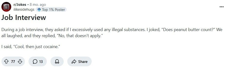 r/Jokes 8 mo. ago ... ilikesidehugs Top 1% Poster Job Interview During a job interview, they asked if I excessively used any illegal substances. I joked, Does peanut butter count? We all laughed, and they replied, No, that doesn't apply. | said, Cool, then just cocaine. 77 13 Share 