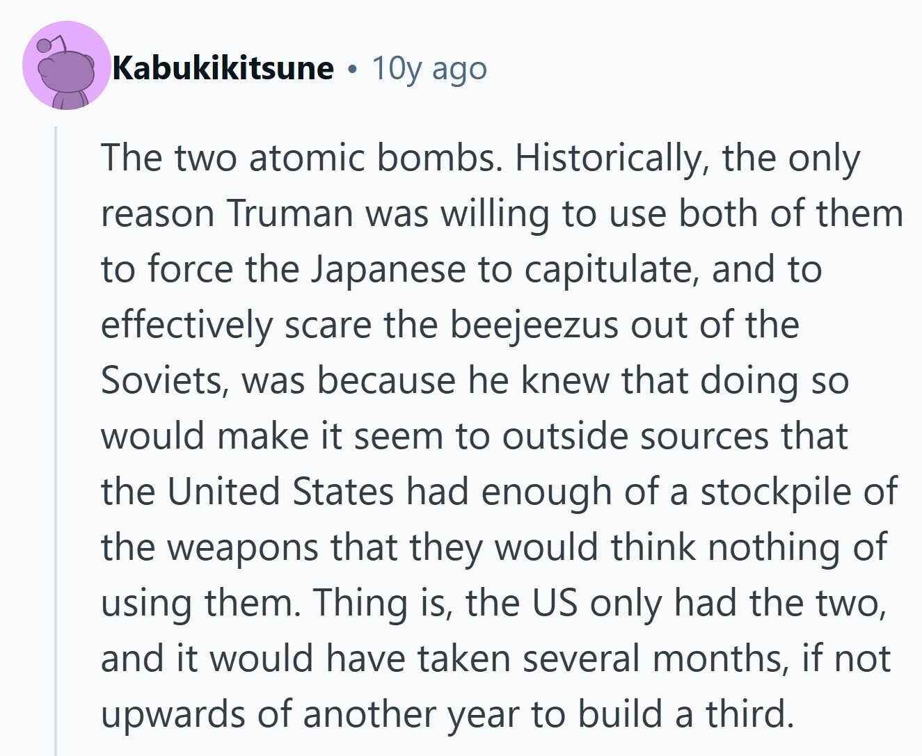 Kabukikitsune 10y ago The two atomic bombs. Historically, the only reason Truman was willing to use both of them to force the Japanese to capitulate, and to effectively scare the beejeezus out of the Soviets, was because he knew that doing so would make it seem to outside sources that the United States had enough of a stockpile of the weapons that they would think nothing of using them. Thing is, the US only had the two, and it would have taken several months, if not upwards of another year to build a third. 