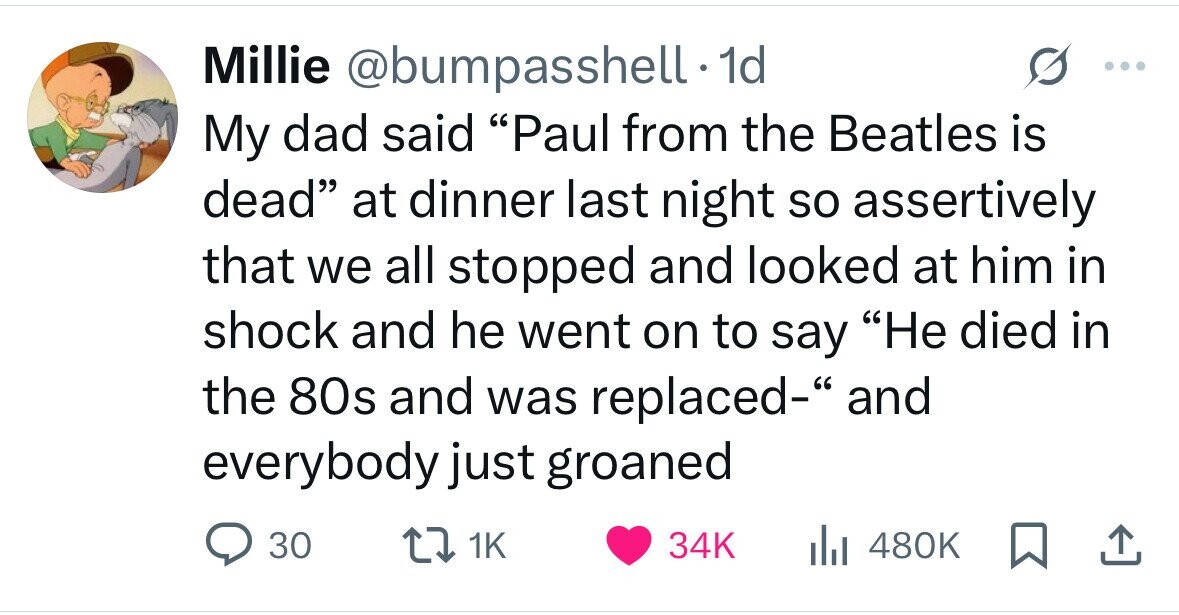 Millie @bumpasshell - 1d ... My dad said Paul from the Beatles is dead at dinner last night so assertively that we all stopped and looked at him in shock and he went on to say Не died in the 80s and was replaced- and everybody just groaned 30 1K 34K 480K 