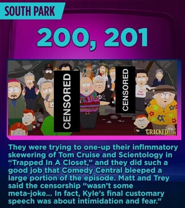 SOUTH PARK 200, 201 В Fred davager CENSORED CENSORED CRACKED.COM They were trying to one-up their inflmmatory skewering of Tom Cruise and Scientology in Trapped In A Closet, and they did such a good job that Comedy Central bleeped a large portion of the episode. Matt and Trey said the censorship wasn't some meta-joke... In fact, Kyle's final customary speech was about intimidation and fear.