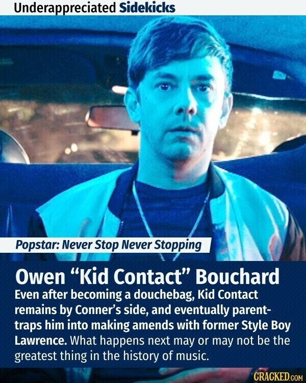 Underappreciated Sidekicks Popstar: Never Stop Never Stopping Owen Kid Contact Bouchard Even after becoming a douchebag, Kid Contact remains by Conner's side, and eventually parent- traps him into making amends with former Style Boy Lawrence. What happens next may or may not be the greatest thing in the history of music. CRACKED.COM