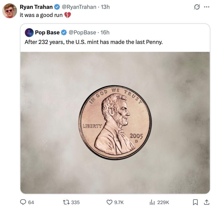 S ... Ryan Trahan @RyanTrahan 13h it was a good run Pop Base @PopBase. 16h After 232 years, the U.S. mint has made the last Penny. IN GOD WE TRUST LIBERTY 2005 D 64 335 9.7K 229K 