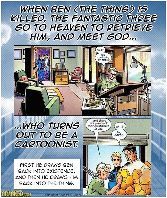 WHEN BEN (THE THING) IS KILLED, THE FANTASTIC THREE GO TO HEAVEN TO RETRIEVE HIM, AND MEET GOD... Well? YOU coming or ...and there ...WHO TURNS are plenty of stories still left Wh--? in you. OUT TO BE A Aw nertz. CARTOONIST. FIRST НЕ DRAWS BEN BACK INTO EXISTENCE, AND THEN НЕ DRAWS HIM BACK INTO THE THING. GRACKED COM Fantastic Four #511 2004