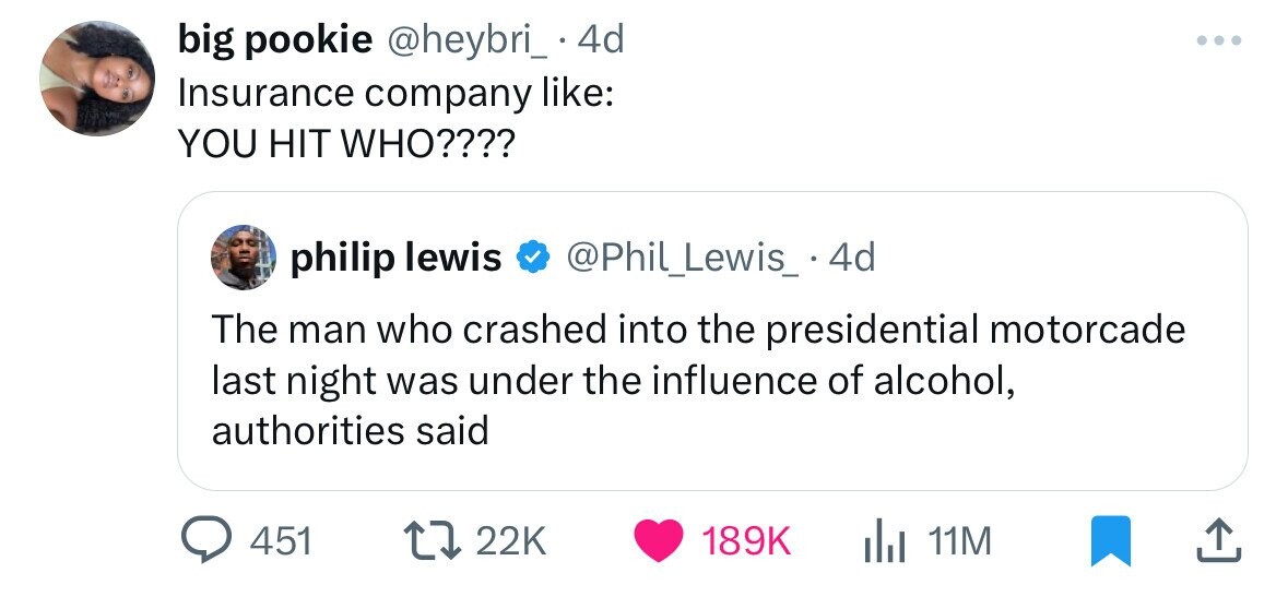 big pookie @heybri_ . 4d ... Insurance company like: YOU HIT WHO???? philip lewis @Phil_Lewis_ . 4d The man who crashed into the presidential motorcade last night was under the influence of alcohol, authorities said 451 22K 189K 11M