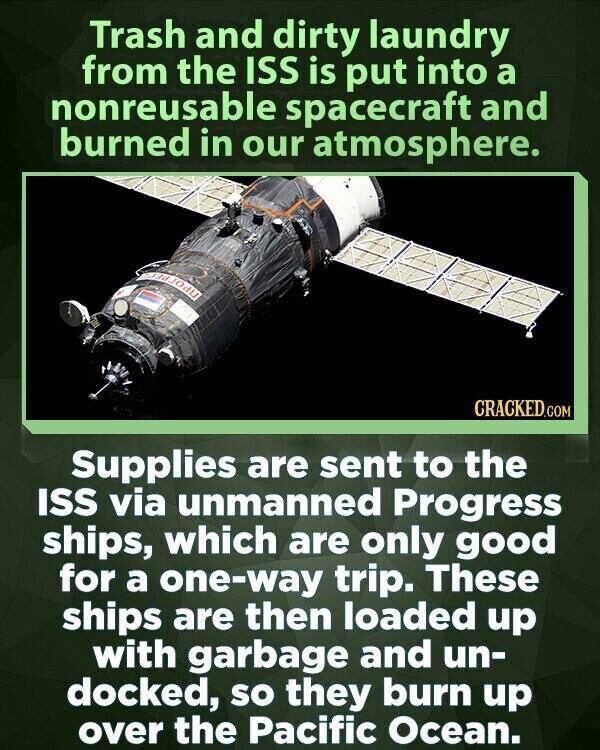 Trash and dirty laundry from the ISS is put into a nonreusable spacecraft and burned in our atmosphere. CRACKED.COM Supplies are sent to the ISS via unmanned Progress ships, which are only good for a one-way trip. These ships are then loaded up with garbage and un- docked, so they burn up over the Pacific Ocean.