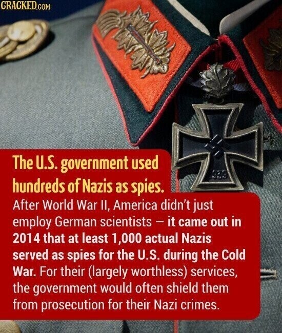 CRACKED.COM The U.S. government used hundreds of Nazis as spies. After World War II, America didn't just employ German scientists - it came out in 2014 that at least 1,000 actual Nazis served as spies for the U.S. during the Cold War. For their (largely worthless) services, the government would often shield them from prosecution for their Nazi crimes.