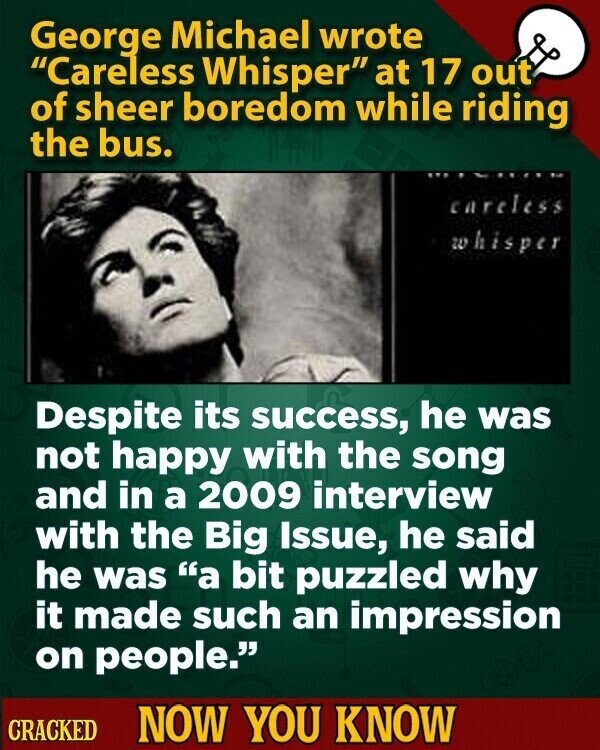 George Michael wrote Careless Whisper at 17 out of sheer boredom while riding the bus. careless whisper Despite its success, he was not happy with the song and in a 2009 interview with the Big Issue, he said he was a bit puzzled why it made such an impression on people. CRACKED NOW YOU KNOW