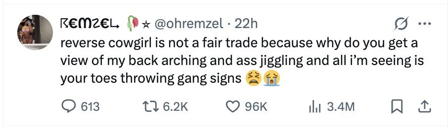 REMZEL @ohremzel 22h ... reverse cowgirl is not a fair trade because why do you get a view of my back arching and ass jiggling and all i'm seeing is your toes throwing gang signs 613 6.2K 96K 3.4M
