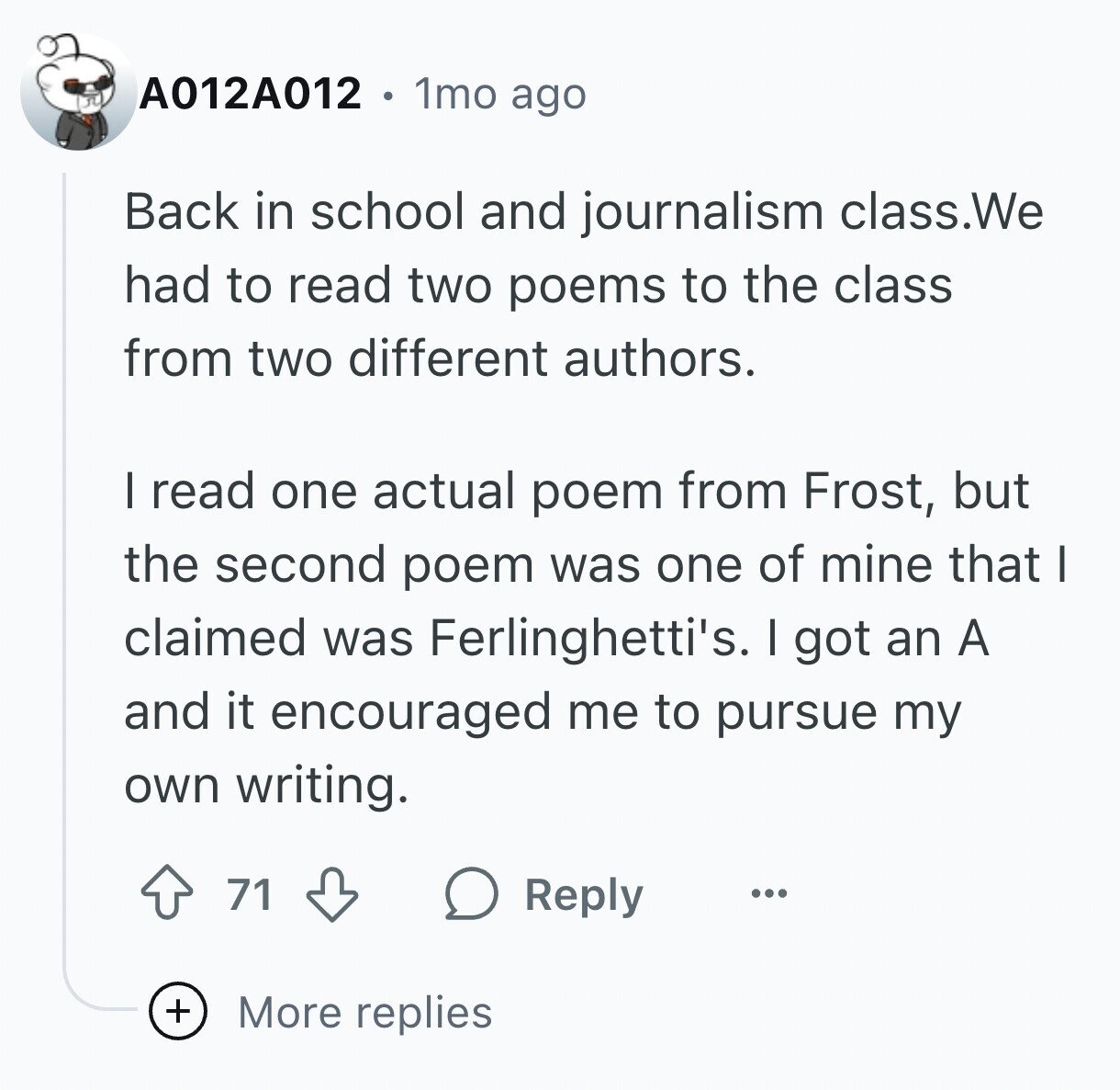 A012A012 1mo ago Back in school and journalism class.We had to read two poems to the class from two different authors. I read one actual poem from Frost, but the second poem was one of mine that I claimed was Ferlinghetti's. I got an A and it encouraged me to pursue my own writing. 71 Reply ... + More replies