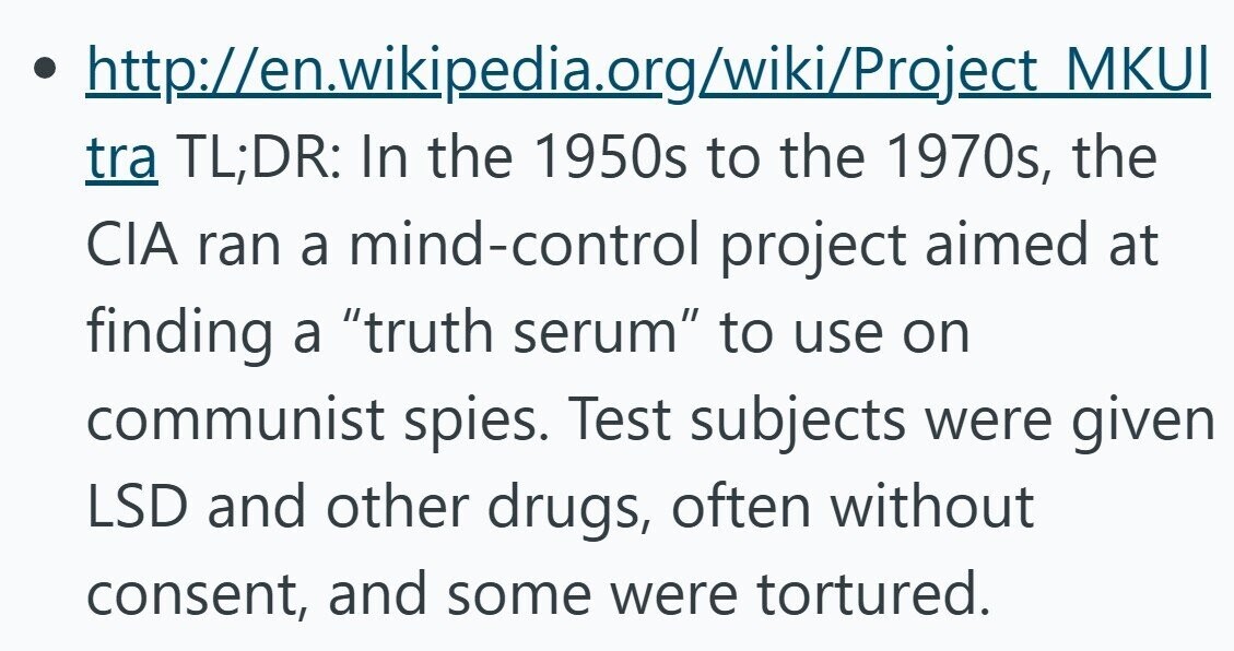 http://en.wikipedia.org/wiki/Project MKUI tra TL;DR: In the 1950s to the 1970s, the CIA ran a mind-control project aimed at finding a truth serum to use on communist spies. Test subjects were given LSD and other drugs, often without consent, and some were tortured.