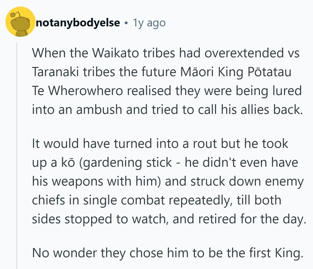 notanybodyelse 1y ago When the Waikato tribes had overextended VS Taranaki tribes the future Mãori King Potatau Te Wherowhero realised they were being lured into an ambush and tried to call his allies back. It would have turned into a rout but he took up a ko (gardening stick - he didn't even have his weapons with him) and struck down enemy chiefs in single combat repeatedly, till both sides stopped to watch, and retired for the day. No wonder they chose him to be the first King. 