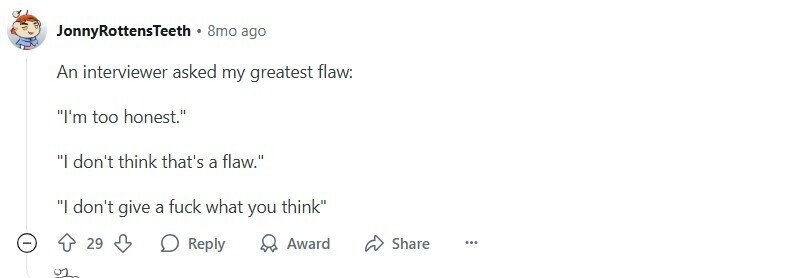 JonnyRottensTeeth 8mo ago An interviewer asked my greatest flaw: I'm too honest. I don't think that's a flaw. I don't give a fuck what you think 29 Reply Award Share ... 