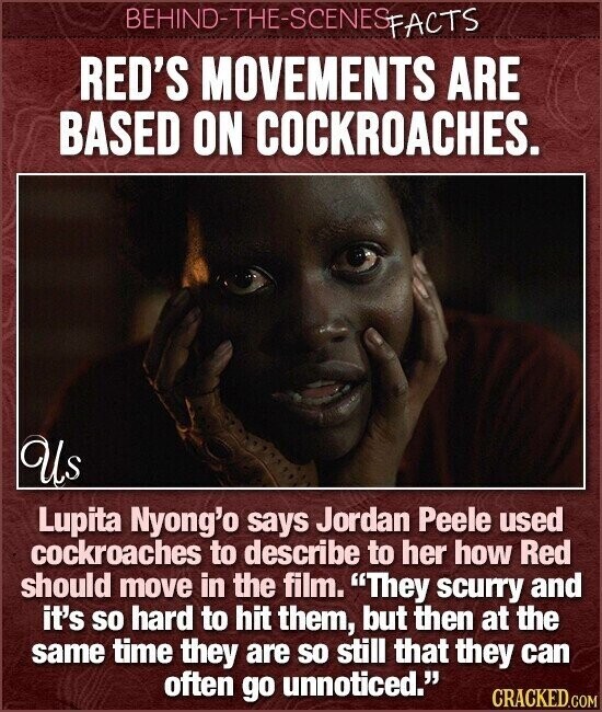 BEHIND-THE-SCENES FACTS RED'S MOVEMENTS ARE BASED ON COCKROACHES. Us Lupita Nyong'o says Jordan Peele used cockroaches to describe to her how Red should move in the film. They scurry and it's so hard to hit them, but then at the same time they are so still that they can often go unnoticed. CRACKED.COM