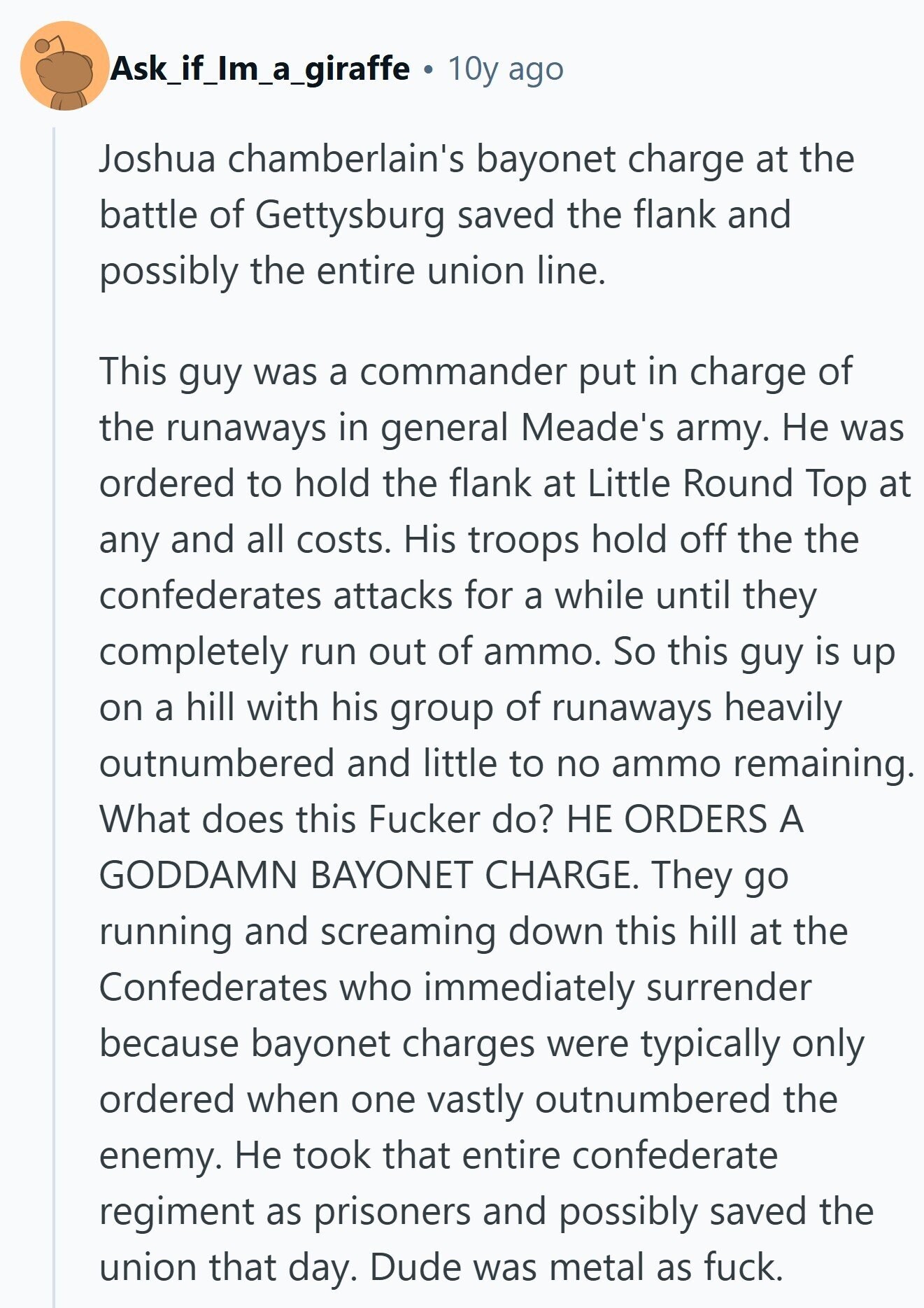 Ask_if_Im_a_giraffe 10y ago Joshua chamberlain's bayonet charge at the battle of Gettysburg saved the flank and possibly the entire union line. This guy was a commander put in charge of the runaways in general Meade's army. Не was ordered to hold the flank at Little Round Top at any and all costs. His troops hold off the the confederates attacks for a while until they completely run out of ammo. So this guy is up on a hill with his group of runaways heavily outnumbered and little to no ammo remaining. What does this Fucker do? НЕ ORDERS A GODDAMN 