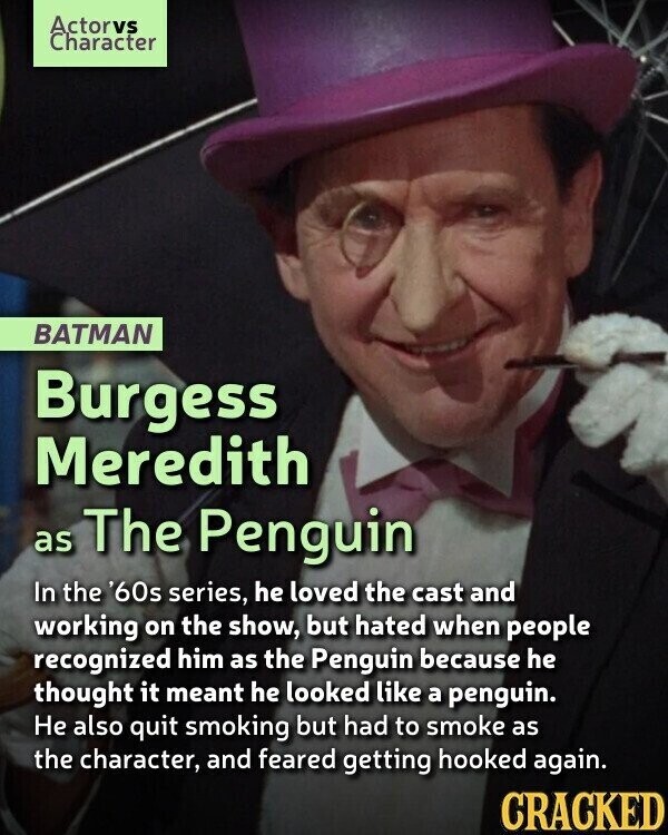Actorvs Character BATMAN Burgess Meredith as The Penguin In the '60s series, he loved the cast and working on the show, but hated when people recognized him as the Penguin because he thought it meant he looked like a penguin. Не also quit smoking but had to smoke as the character, and feared getting hooked again. CRACKED