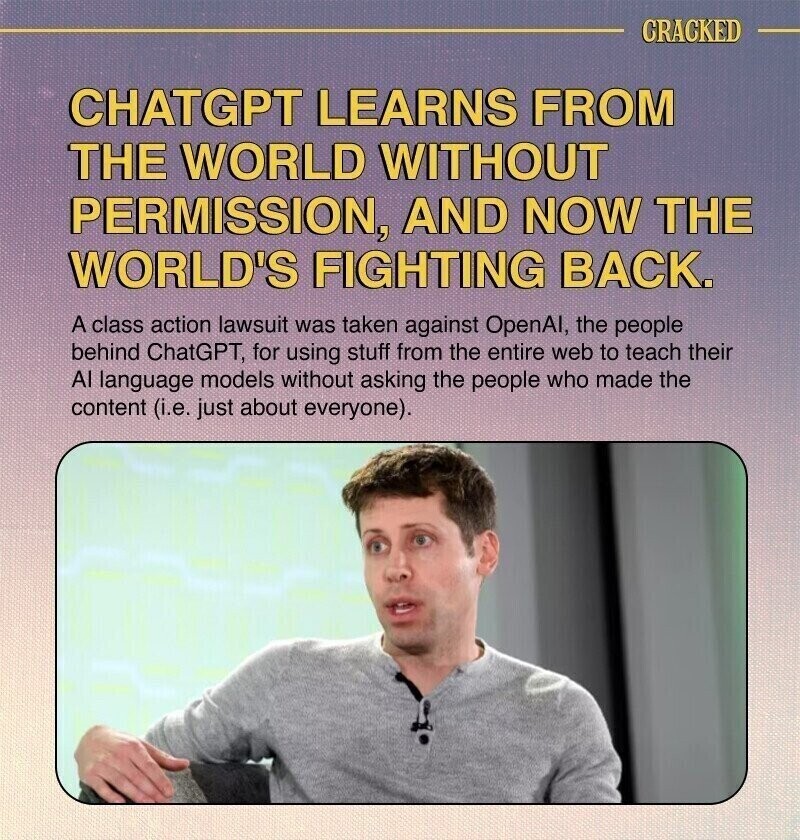 CRACKED CHATGPT LEARNS FROM THE WORLD WITHOUT PERMISSION, AND NOW THE WORLD'S FIGHTING BACK. A class action lawsuit was taken against OpenAI, the people behind ChatGPT, for using stuff from the entire web to teach their Al language models without asking the people who made the content (i.e. just about everyone).