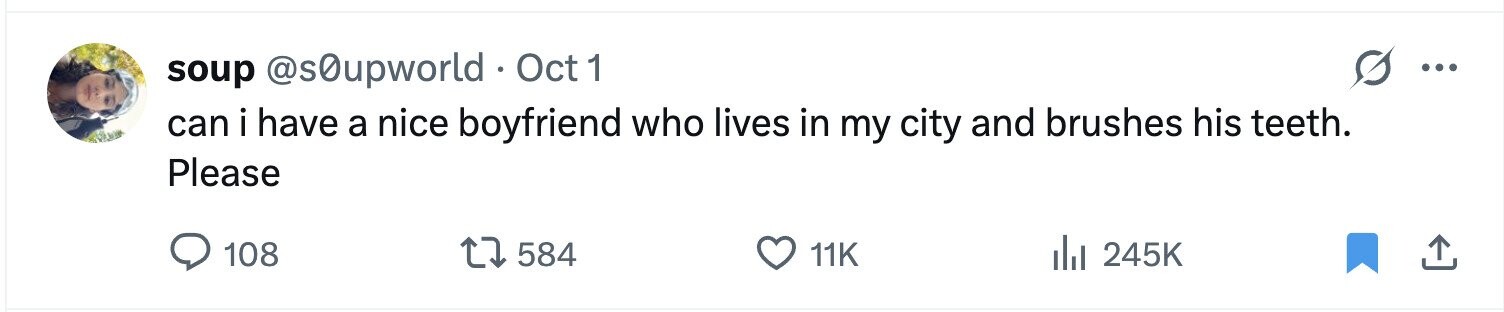 soup @s0upworld Oct 1 ... can i have a nice boyfriend who lives in my city and brushes his teeth. Please 108 584 11K 245K 