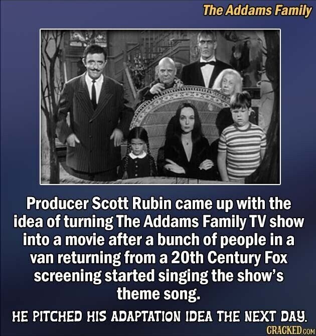 The Addams Family Producer Scott Rubin came up with the idea of turning The Addams Family TV show into a movie after a bunch of people in a van returning from a 20th Century Fox screening started singing the show's theme song. НЕ PITCHED HIS ADAPTATION IDEA THE NEXT DAY. CRACKED.COM