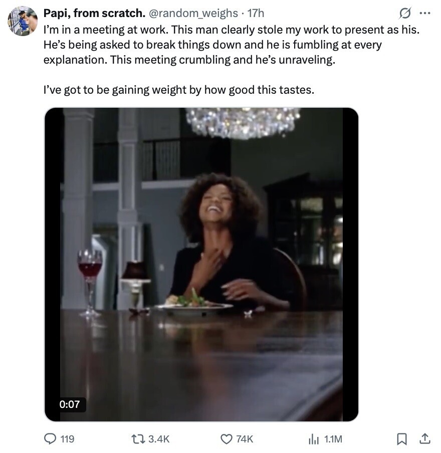 Papi, from scratch. @random_weighs . 17h G ... I'm in a meeting at work. This man clearly stole my work to present as his. He's being asked to break things down and he is fumbling at every explanation. This meeting crumbling and he's unraveling. I've got to be gaining weight by how good this tastes. 0:07 119 3.4K 74K 1.1M 