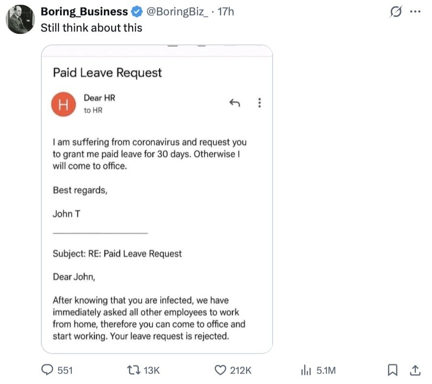 @BoringBiz_. 17h s ... Boring_Business Still think about this Paid Leave Request Dear HR H to HR am suffering from coronavirus and request you to grant me paid leave for 30 days. Otherwise will come to office. Best regards, John T Subject: RE: Paid Leave Request Dear John, After knowing that you are infected, we have immediately asked all other employees to work from home, therefore you can come to office and start working. Your leave request is rejected. 551 13K 212K 5.1M 