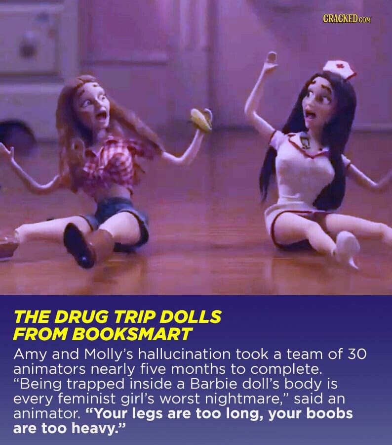 CRACKED.COM THE DRUG TRIP DOLLS FROM BOOKSMART Amy and Molly's hallucination took a team of 30 animators nearly five months to complete. Being trapped inside a Barbie doll's body is every feminist girl's worst nightmare, said an animator. Your legs are too long, your boobs are too heavy.
