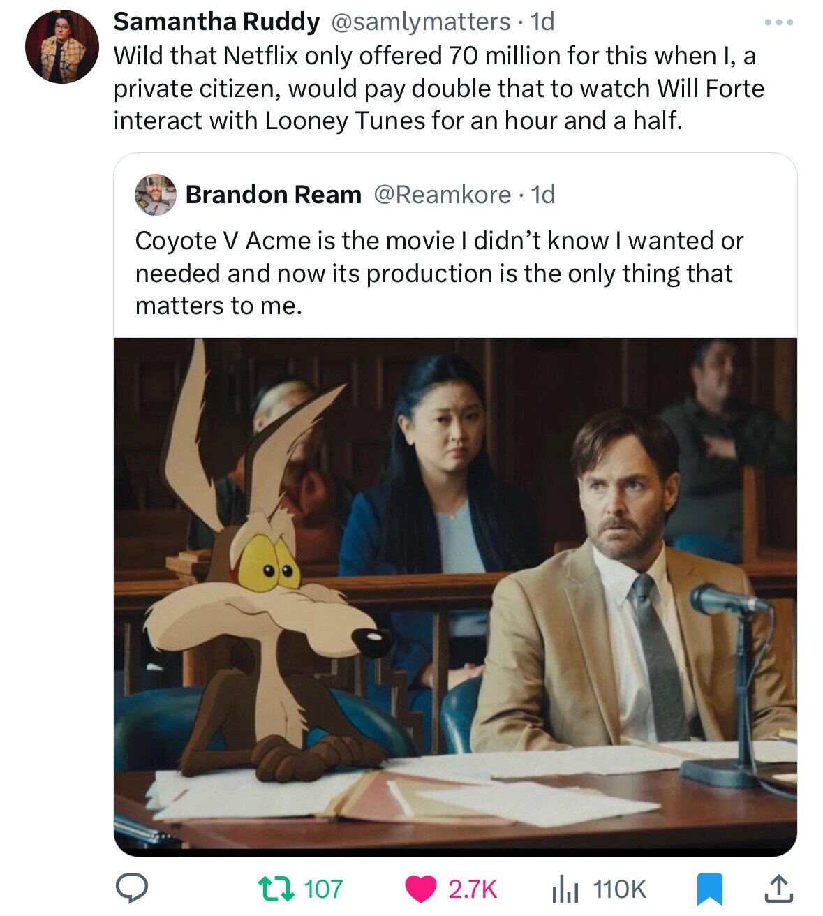 Samantha Ruddy @samlymatters 1d Wild that Netflix only offered 70 million for this when I, a private citizen, would pay double that to watch Will Forte interact with Looney Tunes for an hour and a half. Brandon Ream @Reamkore 1d Coyote V Acme is the movie I didn't know I wanted or needed and now its production is the only thing that matters to me. 107 2.7K 110K