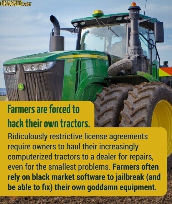 CRACKED.COM 9420R Farmers are forced to hack their own tractors. Ridiculously restrictive license agreements require owners to haul their increasingly computerized tractors to a dealer for repairs, even for the smallest problems. Farmers often rely on black market software to jailbreak (and be able to fix) their own goddamn equipment.