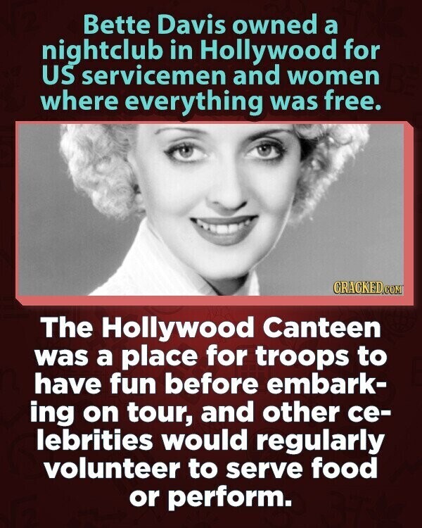 Bette Davis owned a nightclub in Hollywood for US servicemen and women where everything was free. CRACKED.COM The Hollywood Canteen was a place for troops to have fun before embark- ing on tour, and other ce- lebrities would regularly volunteer to serve food or perform.