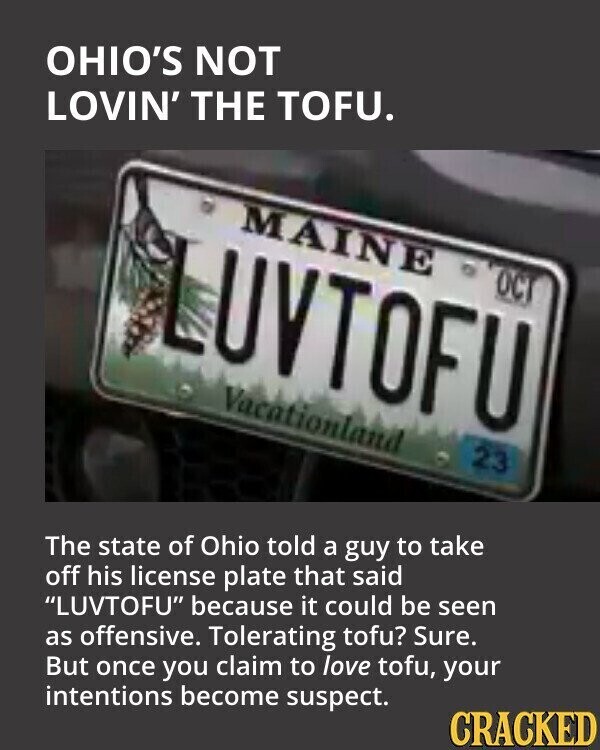 OHIO'S NOT LOVIN' THE TOFU. MAINE UVTOFU OCT Vacationland 23 The state of Ohio told a guy to take off his license plate that said LUVTOFU because it could be seen as offensive. Tolerating tofu? Sure. But once you claim to love tofu, your intentions become suspect. CRACKED