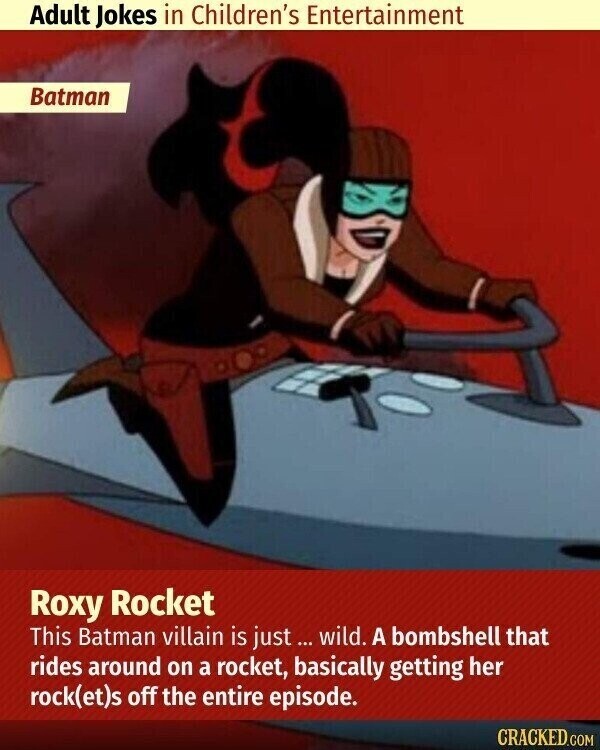 Adult Jokes in Children's Entertainment Batman Roxy Rocket This Batman villain is just wild. A bombshell that rides around on a rocket, basically getting her rock(et)s off the entire episode. CRACKED.COM