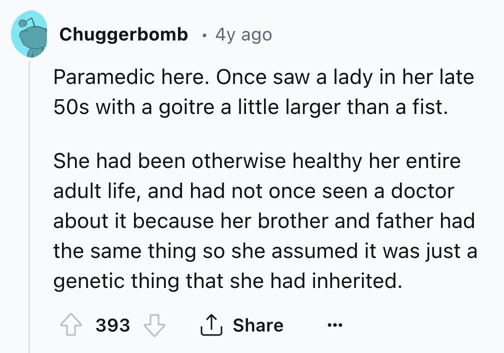 Chuggerbomb 4y ago Paramedic here. Once saw a lady in her late 50s with a goitre a little larger than a fist. She had been otherwise healthy her entire adult life, and had not once seen a doctor about it because her brother and father had the same thing so she assumed it was just a genetic thing that she had inherited. 393 Share ... 