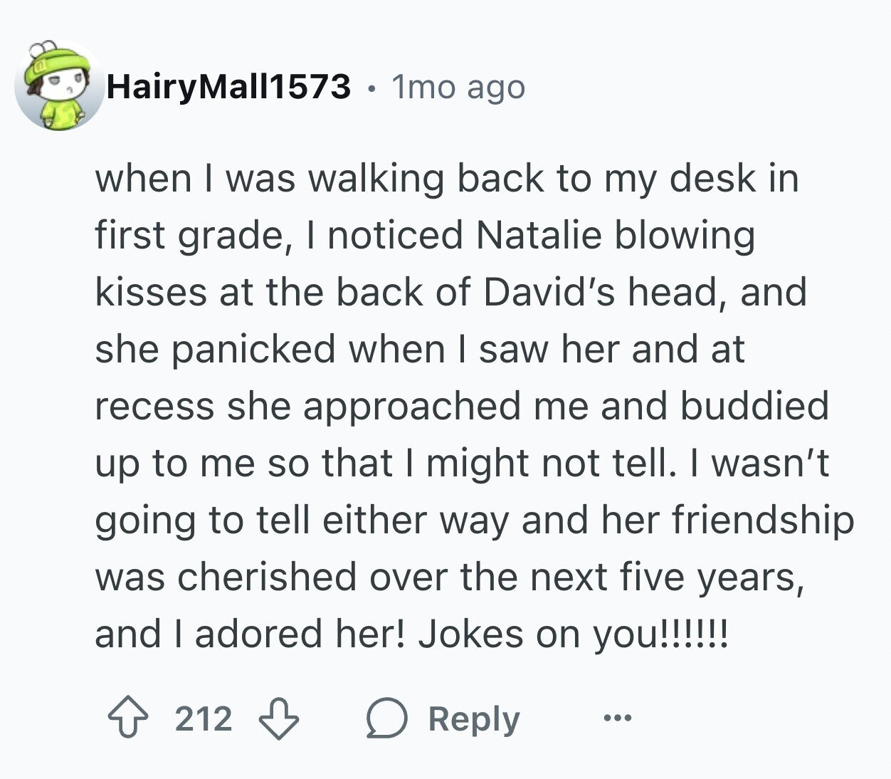 HairyMall1573 1mo ago when I was walking back to my desk in first grade, I noticed Natalie blowing kisses at the back of David's head, and she panicked when I saw her and at recess she approached me and buddied up to me so that I might not tell. I wasn't going to tell either way and her friendship was cherished over the next five years, and I adored her! Jokes on you!!!!!! 212 Reply ...