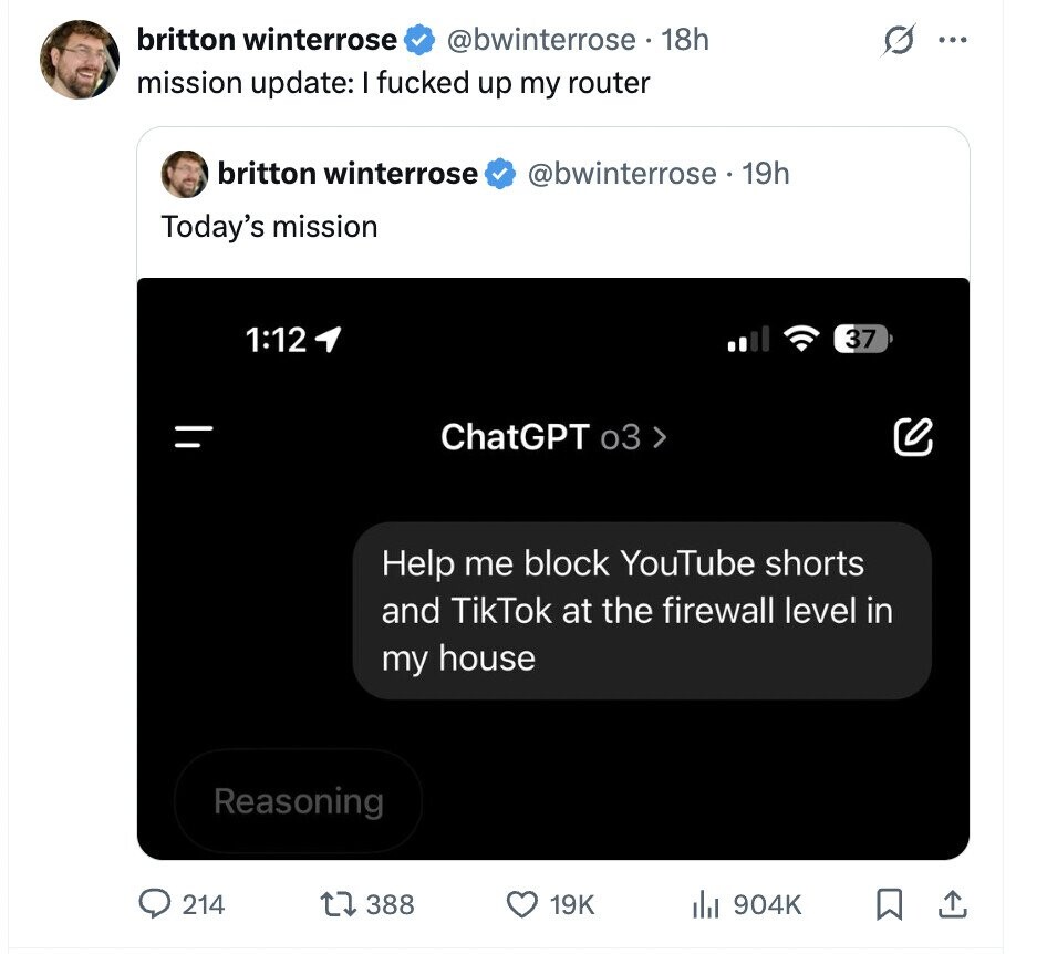 britton winterrose @bwinterrose. 18h ... mission update: I fucked up my router britton winterrose @bwinterrose . 19h Today's mission 1:12 37 = ChatGPT 03 > Help me block YouTube shorts and TikTok at the firewall level in my house Reasoning 214 388 19K del 904K
