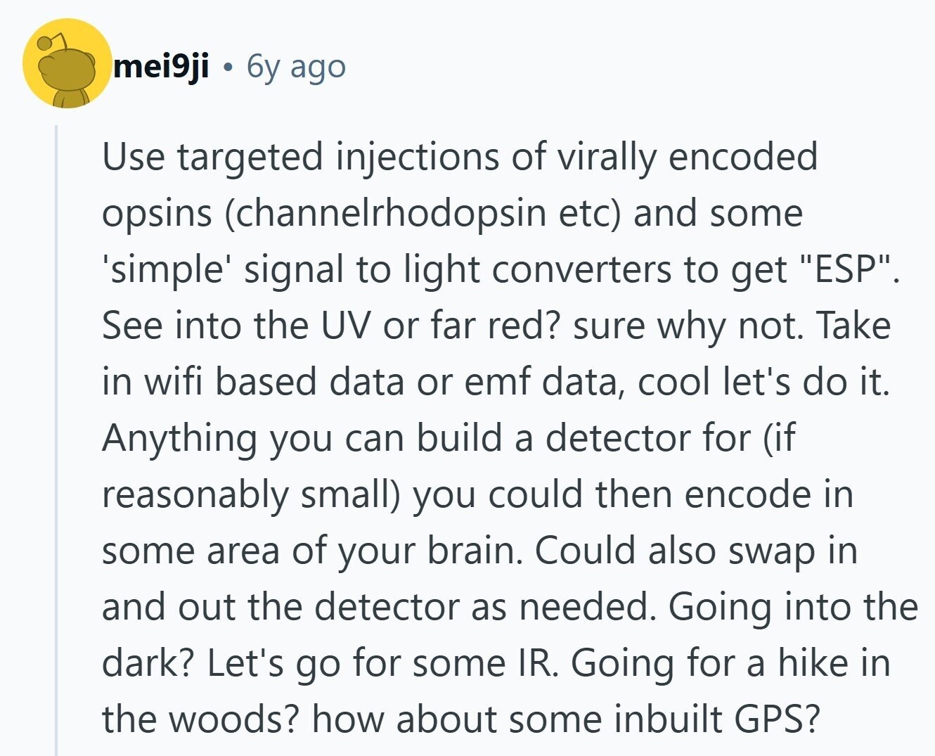 mei9ji 6y ago Use targeted injections of virally encoded opsins (channelrhodopsin etc) and some 'simple' signal to light converters to get ESP. See into the UV or far red? sure why not. Take in wifi based data or emf data, cool let's do it. Anything you can build a detector for (if reasonably small) you could then encode in some area of your brain. Could also swap in and out the detector as needed. Going into the dark? Let's go for some IR. Going for a hike in the woods? how about some inbuilt GPS?