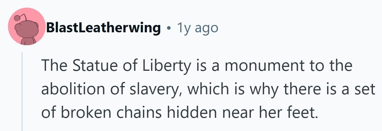 BlastLeatherwing . 1y ago The Statue of Liberty is a monument to the abolition of slavery, which is why there is a set of broken chains hidden near her feet. 
