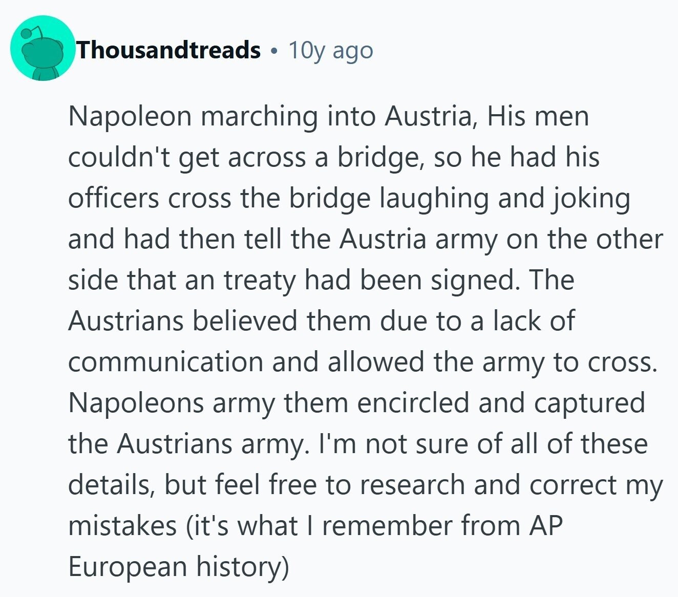 Thousandtreads 10y ago Napoleon marching into Austria, His men couldn't get across a bridge, so he had his officers cross the bridge laughing and joking and had then tell the Austria army on the other side that an treaty had been signed. The Austrians believed them due to a lack of communication and allowed the army to cross. Napoleons army them encircled and captured the Austrians army. I'm not sure of all of these details, but feel free to research and correct my mistakes (it's what I remember from AP European history) 