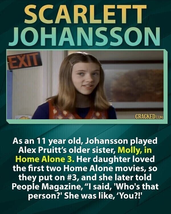 SCARLETT JOHANSSON EXIT CRACKED COM As an 11 year old, Johansson played Alex Pruitt's older sister, Molly, in Home Alone 3. Her daughter loved the first two Home Alone movies, so they put on #3, and she later told People Magazine, I said, 'Who's that person?' She was like, 'You?!'