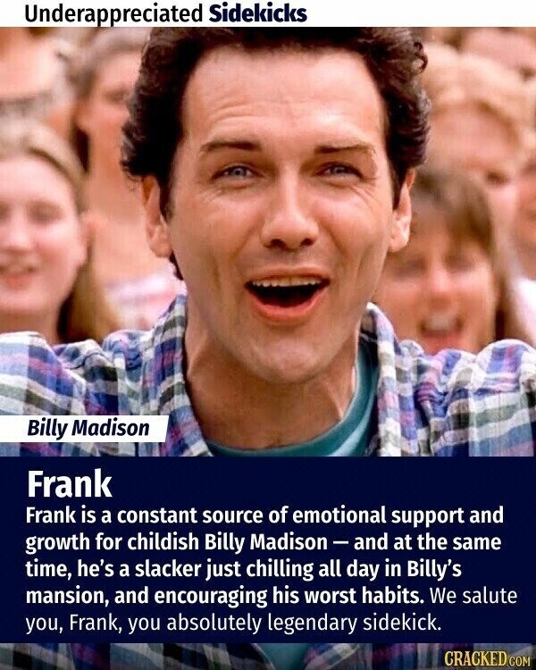 Underappreciated Sidekicks Billy Madison Frank Frank is a constant source of emotional support and growth for childish Billy Madison - and at the same time, he's a slacker just chilling all day in Billy's mansion, and encouraging his worst habits. We salute you, Frank, you absolutely legendary sidekick. CRACKED.COM