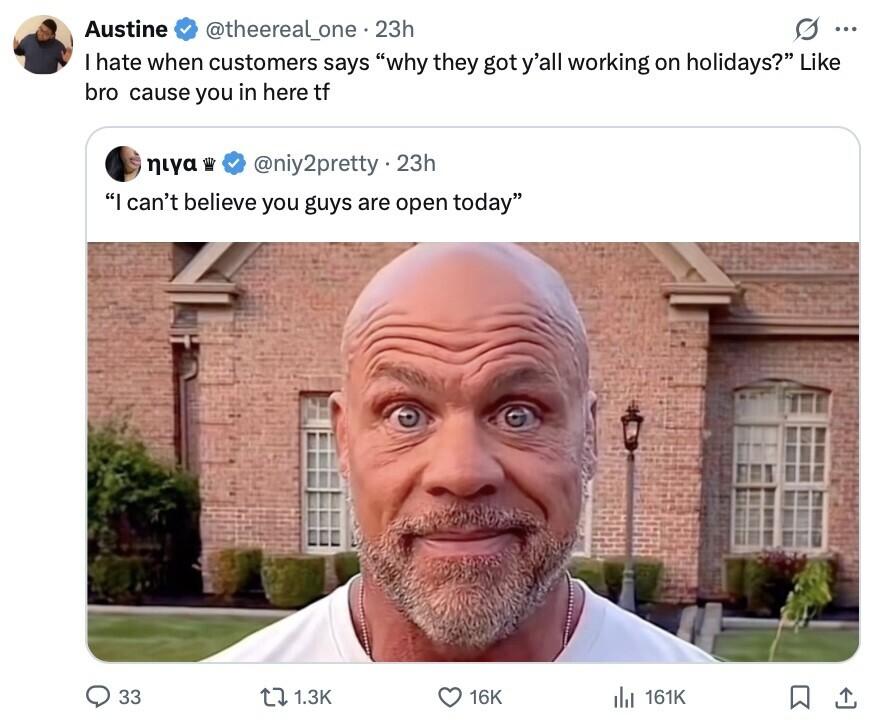Austine @theereal_one 23h S ... I hate when customers says why they got y'all working on holidays? Like bro cause you in here tf niya @niy2pretty.2 23h I can't believe you guys are open today 33 1.3K 16K 161K 