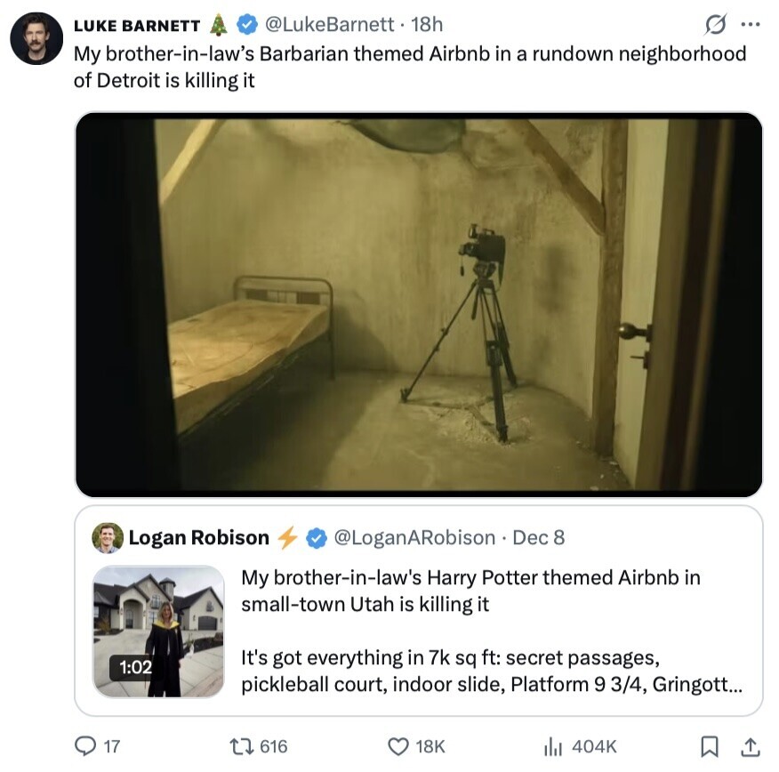 @LukeBarnett 18h LUKE BARNETT S ... My brother-in-law's Barbarian themed Airbnb in a rundown neighborhood of Detroit is killing it Logan Robison @LoganARobison Dec 8 My brother-in-law's Harry Potter themed Airbnb in small-town Utah is killing it It's got everything in 7k sq ft: secret passages, 1:02 pickleball court, indoor slide, Platform 9 3/4, Gringott... 17 616 404K 18K 