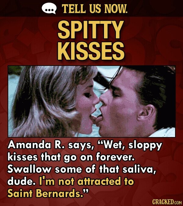 TELL US NOW. SPITTY KISSES Amanda R. says, Wet, sloppy kisses that go on forever. Swallow some of that saliva, dude. I'm not attracted to Saint Bernards. CRACKED.COM